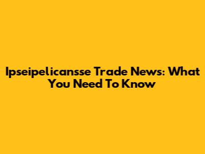 Ipseipelicansse Trade News: What You Need To Know