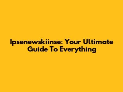 Ipsenewskiinse: Your Ultimate Guide To Everything
