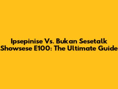 Ipsepinise Vs. Bukan Sesetalk Showsese E100: The Ultimate Guide