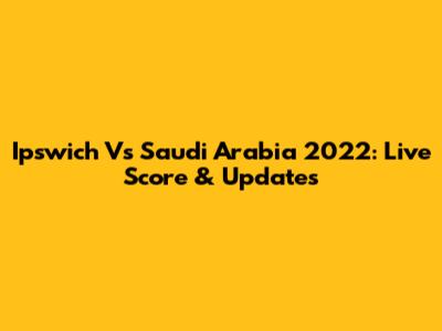 Ipswich Vs Saudi Arabia 2022: Live Score & Updates