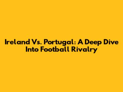Ireland Vs. Portugal: A Deep Dive Into Football Rivalry