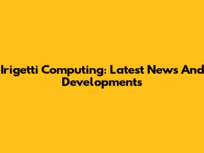 Irigetti Computing: Latest News And Developments