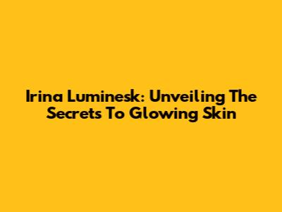 Irina Luminesk: Unveiling The Secrets To Glowing Skin