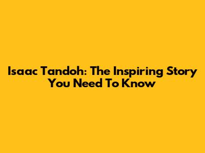 Isaac Tandoh: The Inspiring Story You Need To Know