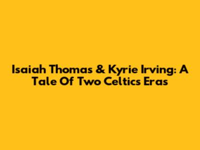 Isaiah Thomas & Kyrie Irving: A Tale Of Two Celtics Eras
