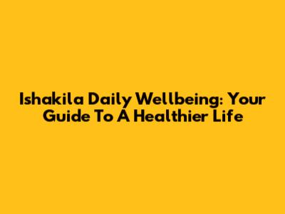 Ishakila Daily Wellbeing: Your Guide To A Healthier Life