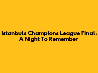 Istanbul's Champions League Final: A Night To Remember