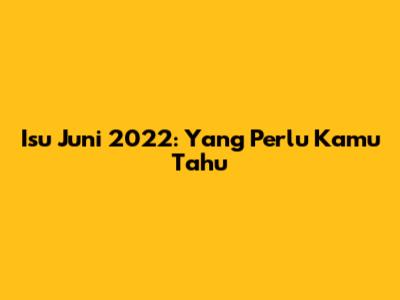 Isu Juni 2022: Yang Perlu Kamu Tahu