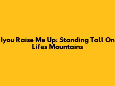 Iyou Raise Me Up: Standing Tall On Life's Mountains