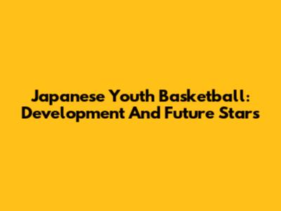 Japanese Youth Basketball: Development And Future Stars