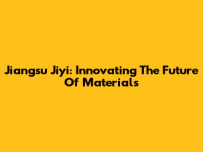Jiangsu Jiyi: Innovating The Future Of Materials