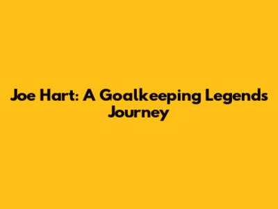 Joe Hart: A Goalkeeping Legend's Journey