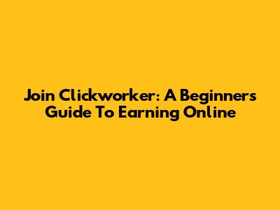 Join Clickworker: A Beginner's Guide To Earning Online