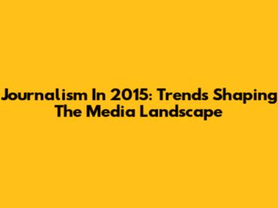 Journalism In 2015: Trends Shaping The Media Landscape
