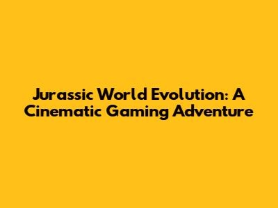 Jurassic World Evolution: A Cinematic Gaming Adventure