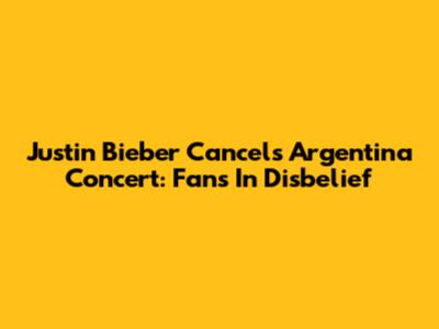 Justin Bieber Cancels Argentina Concert: Fans In Disbelief