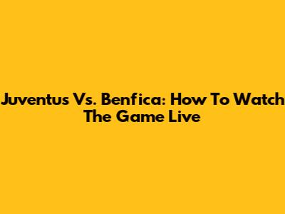 Juventus Vs. Benfica: How To Watch The Game Live