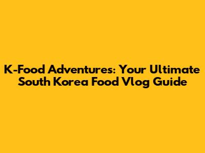 K-Food Adventures: Your Ultimate South Korea Food Vlog Guide