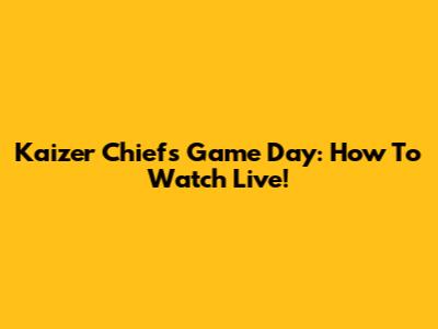 Kaizer Chiefs Game Day: How To Watch Live!