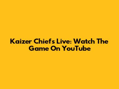 Kaizer Chiefs Live: Watch The Game On YouTube