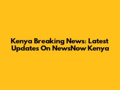 Kenya Breaking News: Latest Updates On NewsNow Kenya