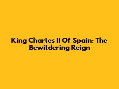 King Charles II Of Spain: The Bewildering Reign