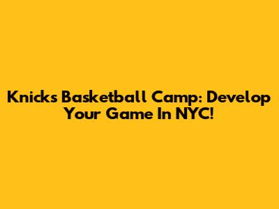 Knicks Basketball Camp: Develop Your Game In NYC!