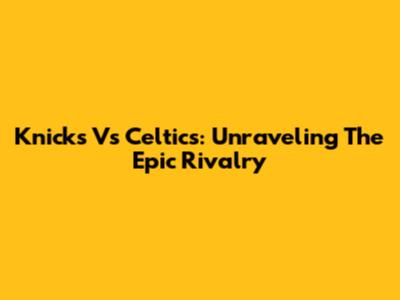 Knicks Vs Celtics: Unraveling The Epic Rivalry