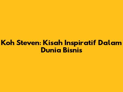 Koh Steven: Kisah Inspiratif Dalam Dunia Bisnis