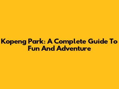 Kopeng Park: A Complete Guide To Fun And Adventure