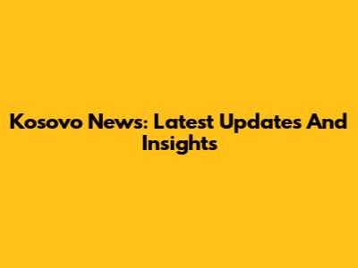 Kosovo News: Latest Updates And Insights