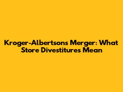 Kroger-Albertsons Merger: What Store Divestitures Mean