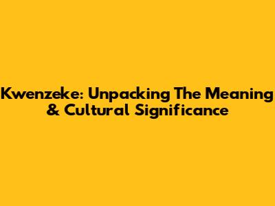 Kwenzeke: Unpacking The Meaning & Cultural Significance
