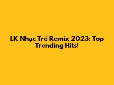 LK Nhạc Trẻ Remix 2023: Top Trending Hits!