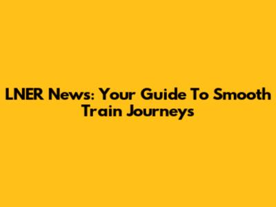 LNER News: Your Guide To Smooth Train Journeys