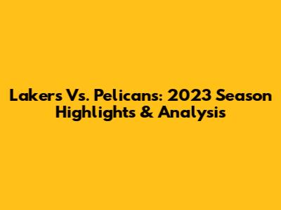 Lakers Vs. Pelicans: 2023 Season Highlights & Analysis