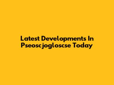 Latest Developments In Pseoscjogloscse Today