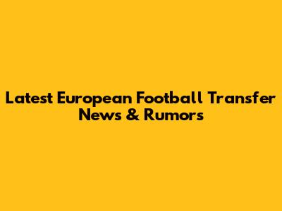 Latest European Football Transfer News & Rumors