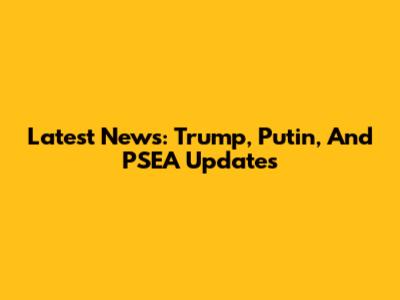Latest News: Trump, Putin, And PSEA Updates