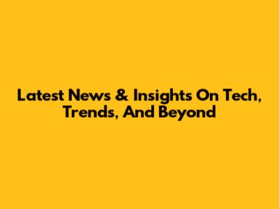 Latest News & Insights On Tech, Trends, And Beyond