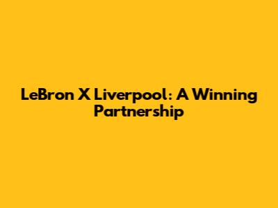 LeBron X Liverpool: A Winning Partnership