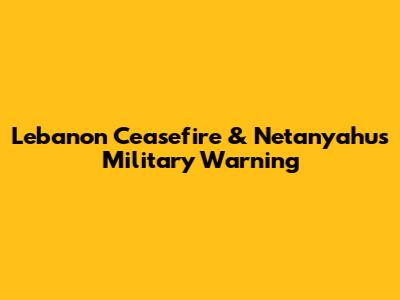 Lebanon Ceasefire & Netanyahu's Military Warning