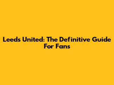 Leeds United: The Definitive Guide For Fans