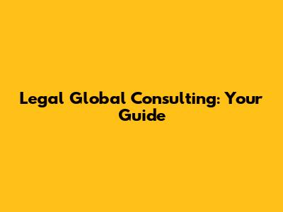 Legal Global Consulting: Your Guide