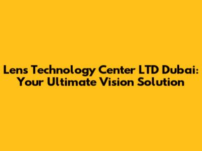 Lens Technology Center LTD Dubai: Your Ultimate Vision Solution
