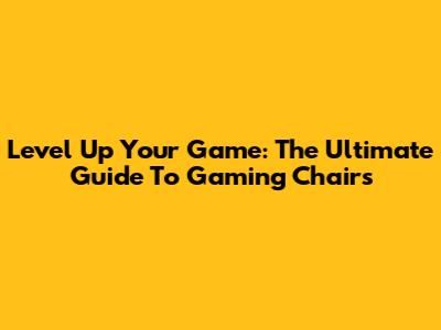 Level Up Your Game: The Ultimate Guide To Gaming Chairs