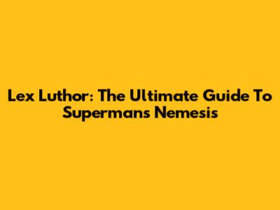 Lex Luthor: The Ultimate Guide To Superman's Nemesis