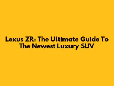 Lexus ZR: The Ultimate Guide To The Newest Luxury SUV