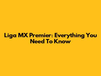 Liga MX Premier: Everything You Need To Know