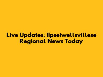 Live Updates: IIpseiwellsvillese Regional News Today